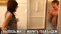  вылазь,мясо! жарить тебя будем!