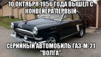 10 октября 1956 года вышел с конвейера первый серийный автомобиль газ-м-21 "волга"