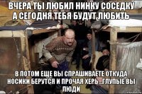 вчера ты любил нинку соседку а сегодня тебя будут любить в потом еще вы спрашиваете откуда носики берутся и прочая херь...глупые вы люди