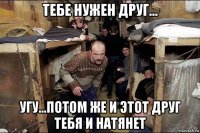 тебе нужен друг... угу...потом же и этот друг тебя и натянет