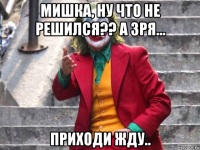 мишка, ну что не решился?? а зря... приходи жду..