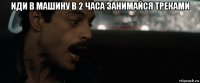 иди в машину в 2 часа занимайся треками 