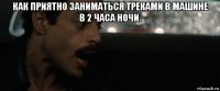 как приятно заниматься треками в машине в 2 часа ночи. 