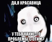 да,я красавица у тебя какие-то проблемы с этим?