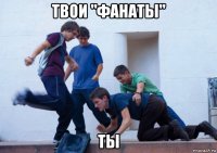 твои "фанаты" ты
