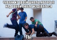 чуваки из твоей школы,которые над тобой любят издеваться ты