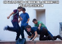 он был против феминизма,феминисток и был за сексизм 