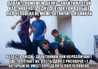 давайте поможем дауну +1 найти на этой картинке хоть одну девушку,он вообще пол человека не может отличить ну никак вот есть люди - дальтоники.они не различают цвета,путают их. а есть даун с рисовача +1, который не умеет определять пол человека.