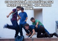 это ты ебанутый. вон ползёшь! а тебя пиздят феминисты - нормальные парни) 