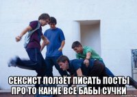  сексист ползёт писать посты про то какие все бабы сучки