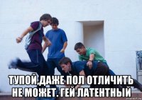  тупой,даже пол отличить не может. гей латентный