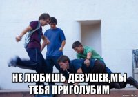  не любишь девушек,мы тебя приголубим