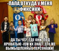 -папа,откуда у меня фиксики -да ты чё? -где они -под кроватью -хуй их знает,это же вымышленные персонажи!