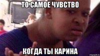 то самое чувство когда ты карина