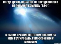 когда дриль пока ещё не определился и не получил команду "тяф", с каким арифметическим знаком на мем реагировать, с плюсом или с минусом