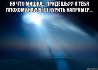ну что мишка... придёшь?? я тебя плохому научу..))) курить например... 