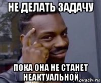 не делать задачу пока она не станет неактуальной