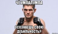 чё умпалумпа осознаешь свою дебильность?
