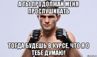 а ты продолжай меня прослушивать тогда будешь в курсе, что я о тебе думаю!