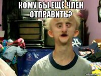 кому бы ещё член отправить? 