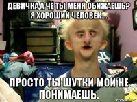 девичка,а чё ты меня обижаешь? я хороший человек.... просто ты шутки мои не понимаешь.