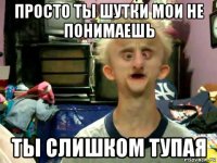 просто ты шутки мои не понимаешь ты слишком тупая