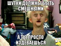 шутки должны быть смешными а ты просто издеваешься
