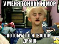 у меня тонкий юмор потому что я тролль - дрыщ