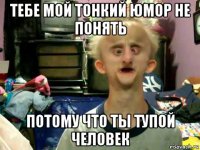 тебе мой тонкий юмор не понять потому что ты тупой человек