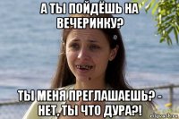 а ты пойдёшь на вечеринку? ты меня преглашаешь? - нет, ты что дура?!