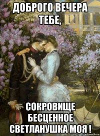 доброго вечера тебе, сокровище бесценное светланушка моя !
