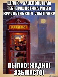 целую - зацеловываю тебя,пушистика моего красивенького светланку пылко! жадно! языкасто!