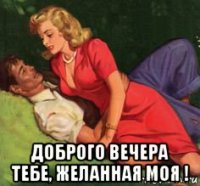  доброго вечера тебе, желанная моя !