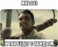 мне 36! и так будет с каждым