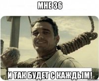мне 36 и так будет с каждым!