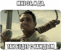 мне 36, и да, так будет с каждым