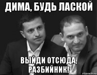 дима, будь лаской выйди отсюда, разбийник!