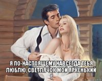  я по-настоящему навсегда тебя люблю, светлячок мой яркенький !