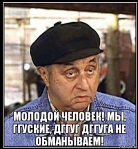  молодой человек! мы, ггуские, дггуг дггуга не обманываем!