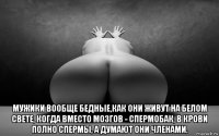  мужики вообще бедные,как они живут на белом свете, когда вместо мозгов - спермобак, в крови полно спермы, а думают они членами.