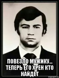  повезло мужику... теперь его хрен кто найдет