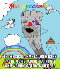  ты же хохол имитация жизни разве может хохол написать симфонию сделать шедевр