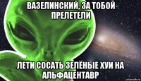 вазелинский, за тобой прелетели лети сосать зелёные хуи на альфацентавр