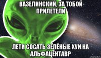 вазелинский, за тобой прилетели лети сосать зелёные хуи на альфацентавр