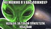 ну можно я у вас поживу? нельзя. за тобой прилетели. уёбывай