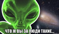  что ж вы за люди такие...