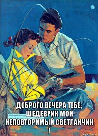  доброго вечера тебе, шедеврик мой неповторимый светланчик !