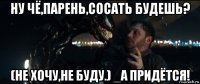 ну чё,парень,сосать будешь? (не хочу,не буду.) _а придётся!