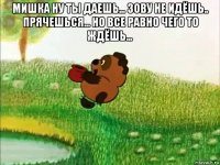 мишка ну ты даешь... зову не идёшь.. прячешься... но все равно чего то ждёшь... 