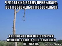 человек ко всему привыкает. вот побесишься побесишься и полюбишь мои мемы про хуи и мужиков. и сосать члены мужикам полюбишь.